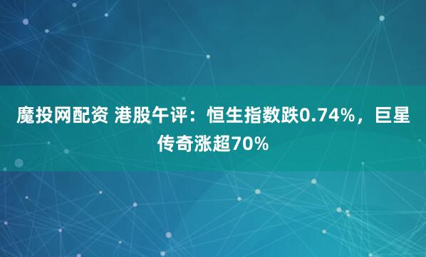 魔投网配资 港股午评：恒生指数跌0.74%，巨星传奇涨超70%