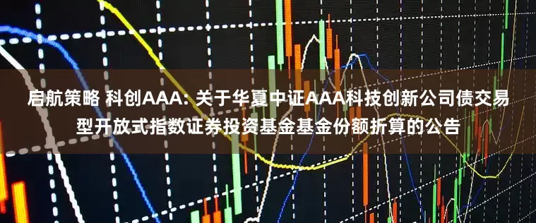 启航策略 科创AAA: 关于华夏中证AAA科技创新公司债交易型开放式指数证券投资基金基金份额折算的公告