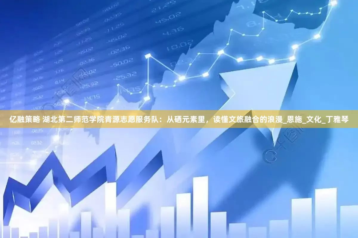 亿融策略 湖北第二师范学院青源志愿服务队：从硒元素里，读懂文旅融合的浪漫_恩施_文化_丁雅琴