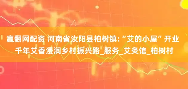 赢翻网配资 河南省汝阳县柏树镇:“艾的小屋”开业 千年艾香浸润乡村振兴路_服务_艾灸馆_柏树村