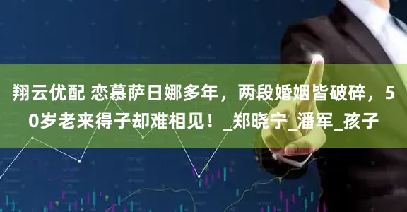 翔云优配 恋慕萨日娜多年，两段婚姻皆破碎，50岁老来得子却难相见！_郑晓宁_潘军_孩子