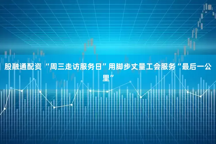 股融通配资 “周三走访服务日”用脚步丈量工会服务“最后一公里”