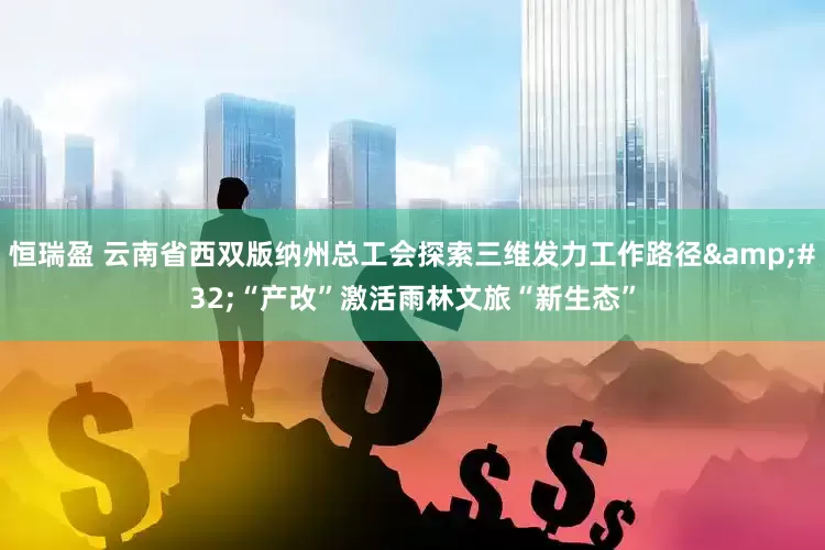 恒瑞盈 云南省西双版纳州总工会探索三维发力工作路径&#32;“产改”激活雨林文旅“新生态”