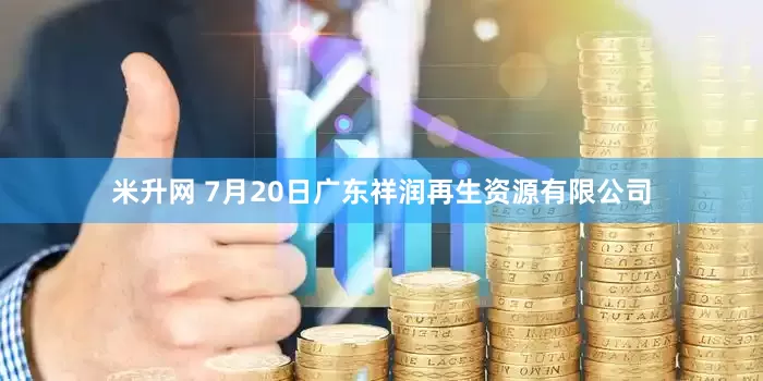 米升网 7月20日广东祥润再生资源有限公司