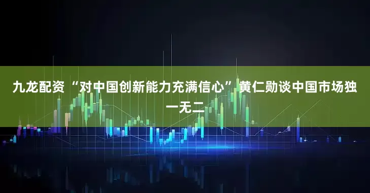 九龙配资 “对中国创新能力充满信心” 黄仁勋谈中国市场独一无二