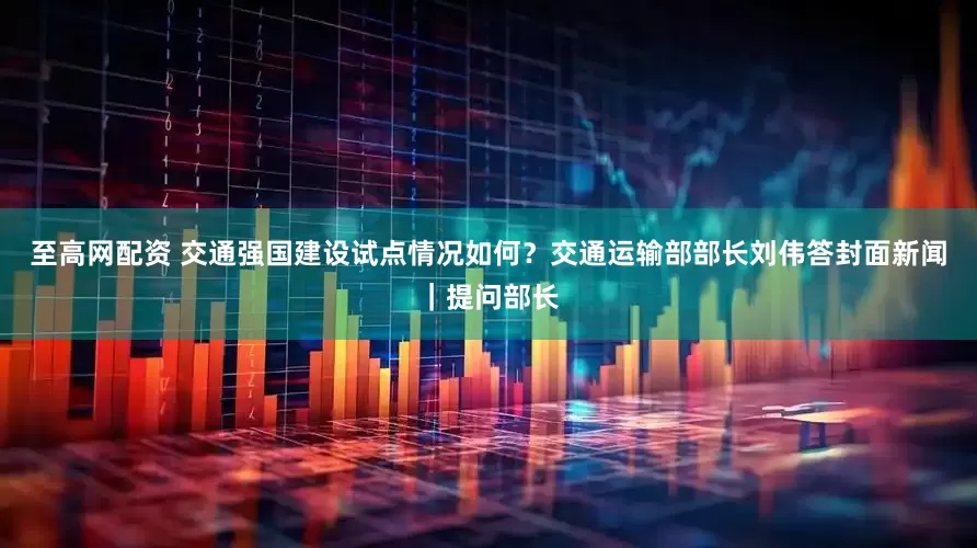 至高网配资 交通强国建设试点情况如何？交通运输部部长刘伟答封面新闻｜提问部长