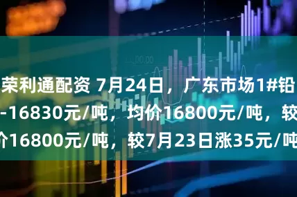 荣利通配资 7月24日，广东市场1#铅锭价格16770-16830元/吨，均价16800元/吨，较7月23日涨35元/吨。