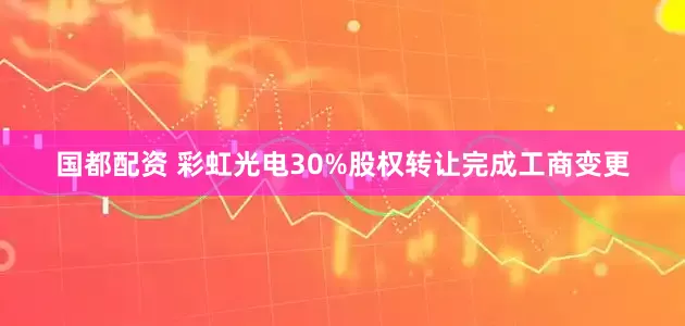 国都配资 彩虹光电30%股权转让完成工商变更