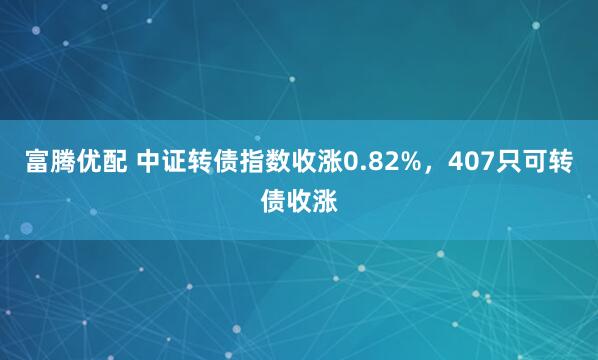 富腾优配 中证转债指数收涨0.82%，407只可转债收涨