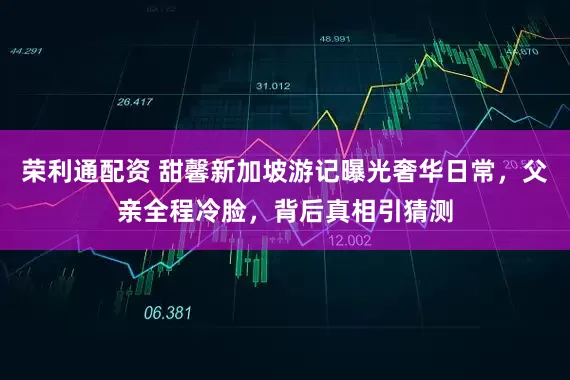 荣利通配资 甜馨新加坡游记曝光奢华日常，父亲全程冷脸，背后真相引猜测