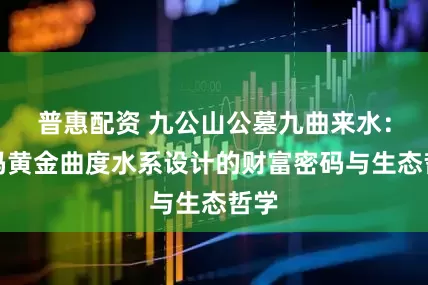 普惠配资 九公山公墓九曲来水：解码黄金曲度水系设计的财富密码与生态哲学