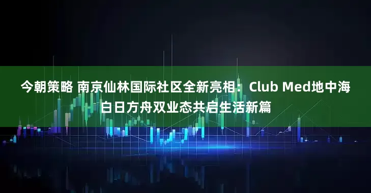 今朝策略 南京仙林国际社区全新亮相：Club Med地中海白日方舟双业态共启生活新篇