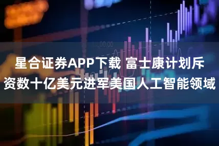 星合证券APP下载 富士康计划斥资数十亿美元进军美国人工智能领域