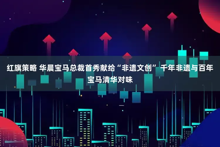 红旗策略 华晨宝马总裁首秀献给“非遗文创” 千年非遗与百年宝马清华对味