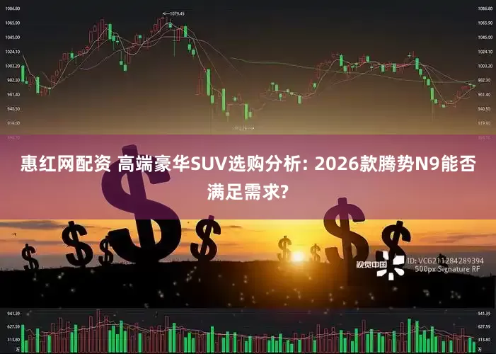 惠红网配资 高端豪华SUV选购分析: 2026款腾势N9能否满足需求?