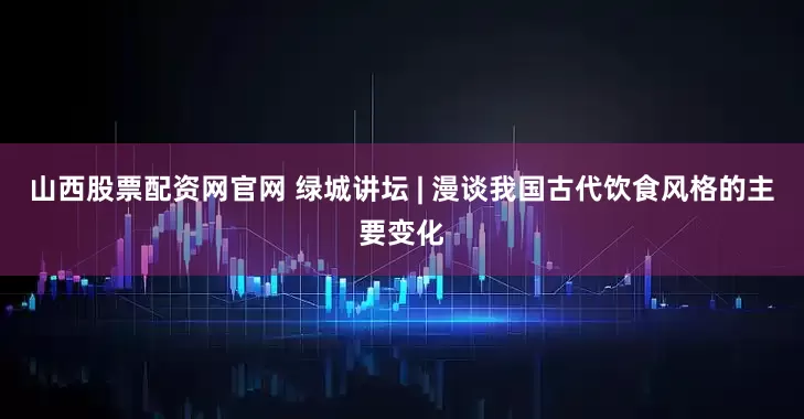 山西股票配资网官网 绿城讲坛 | 漫谈我国古代饮食风格的主要变化