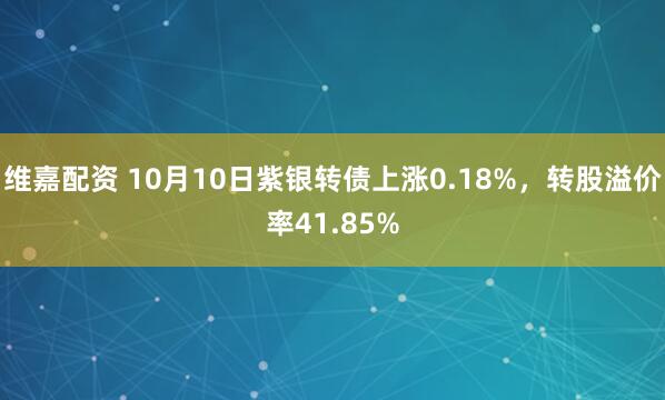 维嘉配资 10月10日紫银转债上涨0.18%,转股溢价率41.85%