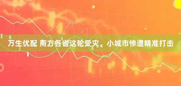万生优配 南方各省这轮受灾，小城市惨遭精准打击